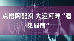 点搭网配资 大运河畔“看·见殷商”