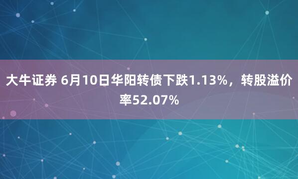 大牛证券 6月10日华阳转债下跌1.13%，转股溢价率52.07%