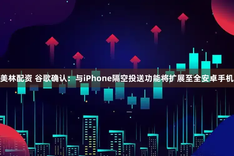 美林配资 谷歌确认：与iPhone隔空投送功能将扩展至全安卓手机