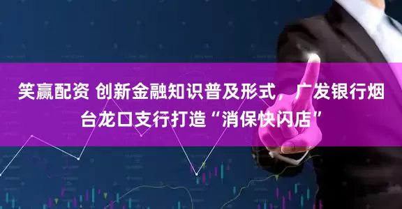 笑赢配资 创新金融知识普及形式，广发银行烟台龙口支行打造“消保快闪店”